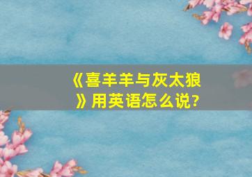 《喜羊羊与灰太狼》用英语怎么说?