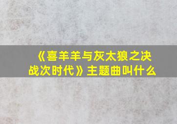 《喜羊羊与灰太狼之决战次时代》主题曲叫什么