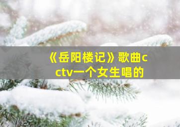 《岳阳楼记》歌曲cctv一个女生唱的