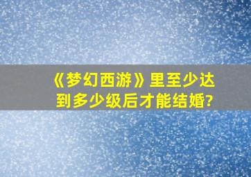 《梦幻西游》里至少达到多少级后才能结婚?