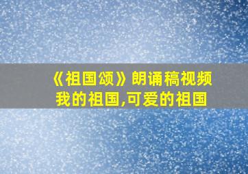 《祖国颂》朗诵稿视频我的祖国,可爱的祖国