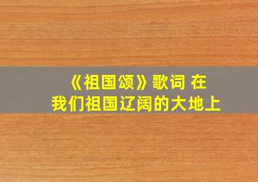 《祖国颂》歌词 在我们祖国辽阔的大地上