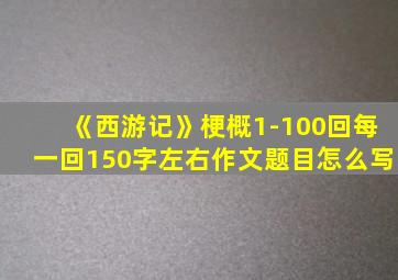 《西游记》梗概1-100回每一回150字左右作文题目怎么写