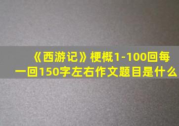 《西游记》梗概1-100回每一回150字左右作文题目是什么