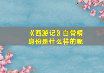 《西游记》白骨精身份是什么样的呢