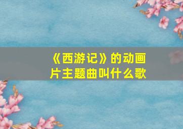 《西游记》的动画片主题曲叫什么歌