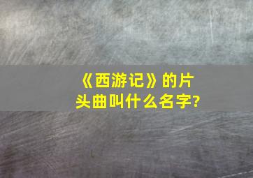 《西游记》的片头曲叫什么名字?