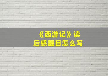 《西游记》读后感题目怎么写