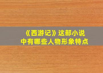 《西游记》这部小说中有哪些人物形象特点