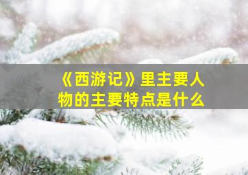 《西游记》里主要人物的主要特点是什么