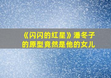 《闪闪的红星》潘冬子的原型竟然是他的女儿