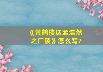 《黄鹤楼送孟浩然之广陵》怎么写?