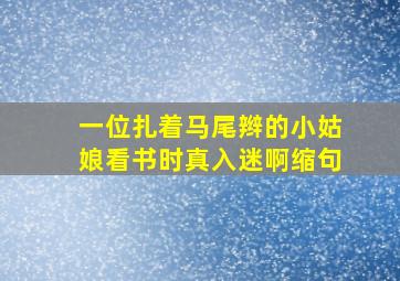 一位扎着马尾辫的小姑娘看书时真入迷啊缩句