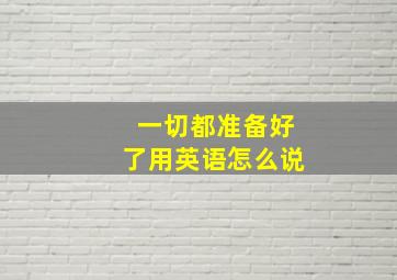 一切都准备好了用英语怎么说