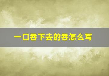 一口吞下去的吞怎么写