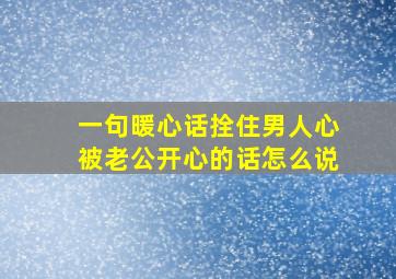 一句暖心话拴住男人心被老公开心的话怎么说