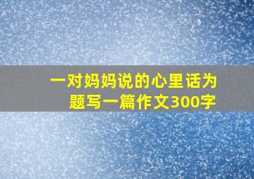 一对妈妈说的心里话为题写一篇作文300字