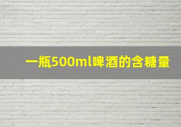 一瓶500ml啤酒的含糖量