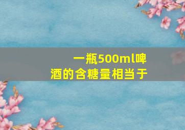 一瓶500ml啤酒的含糖量相当于