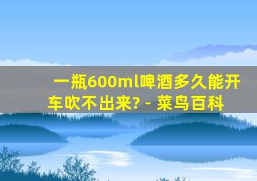 一瓶600ml啤酒多久能开车吹不出来? - 菜鸟百科