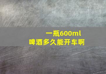 一瓶600ml啤酒多久能开车啊