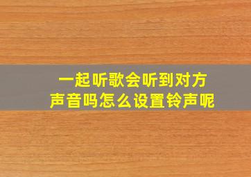 一起听歌会听到对方声音吗怎么设置铃声呢