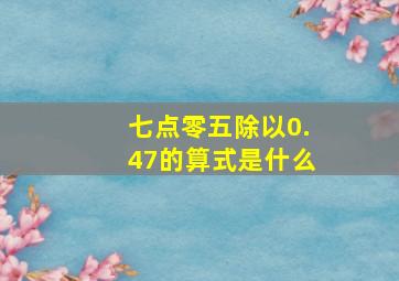 七点零五除以0.47的算式是什么