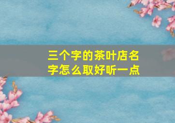 三个字的茶叶店名字怎么取好听一点