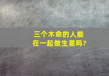 三个木命的人能在一起做生意吗?