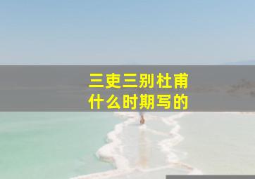 三吏三别杜甫什么时期写的