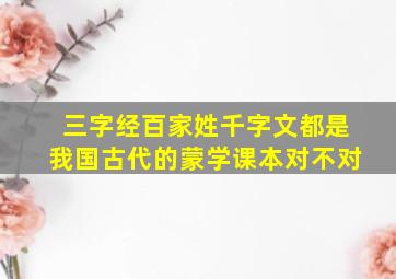 三字经百家姓千字文都是我国古代的蒙学课本对不对