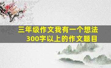 三年级作文我有一个想法300字以上的作文题目