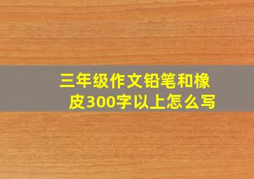 三年级作文铅笔和橡皮300字以上怎么写