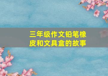 三年级作文铅笔橡皮和文具盒的故事