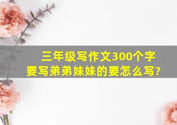 三年级写作文300个字要写弟弟妹妹的要怎么写?