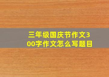 三年级国庆节作文300字作文怎么写题目