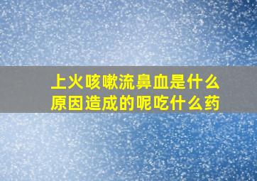 上火咳嗽流鼻血是什么原因造成的呢吃什么药