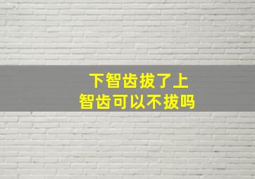 下智齿拔了上智齿可以不拔吗