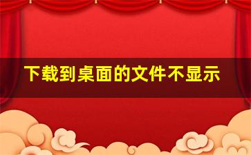 下载到桌面的文件不显示