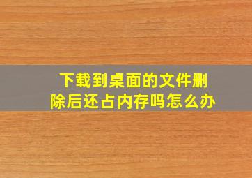 下载到桌面的文件删除后还占内存吗怎么办