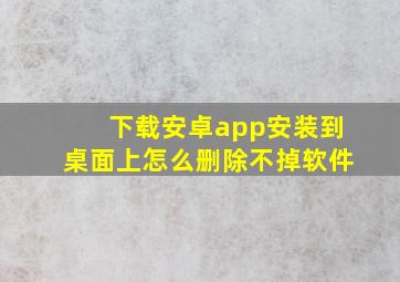 下载安卓app安装到桌面上怎么删除不掉软件