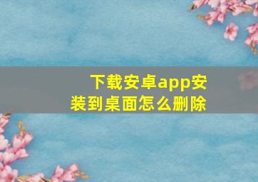 下载安卓app安装到桌面怎么删除