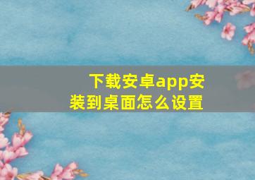 下载安卓app安装到桌面怎么设置