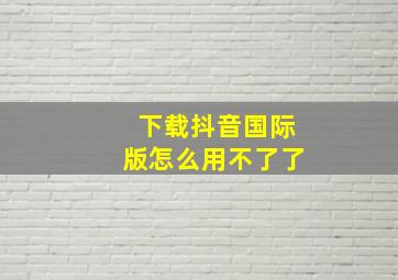 下载抖音国际版怎么用不了了