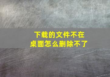 下载的文件不在桌面怎么删除不了