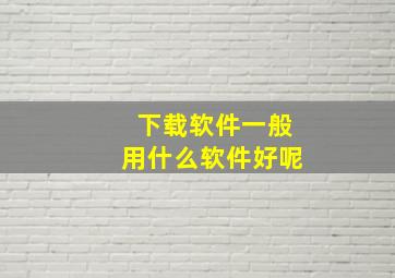 下载软件一般用什么软件好呢