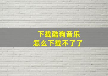 下载酷狗音乐怎么下载不了了