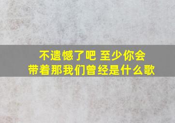 不遗憾了吧 至少你会带着那我们曾经是什么歌