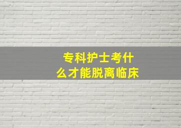 专科护士考什么才能脱离临床