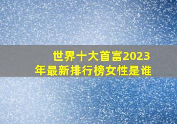 世界十大首富2023年最新排行榜女性是谁